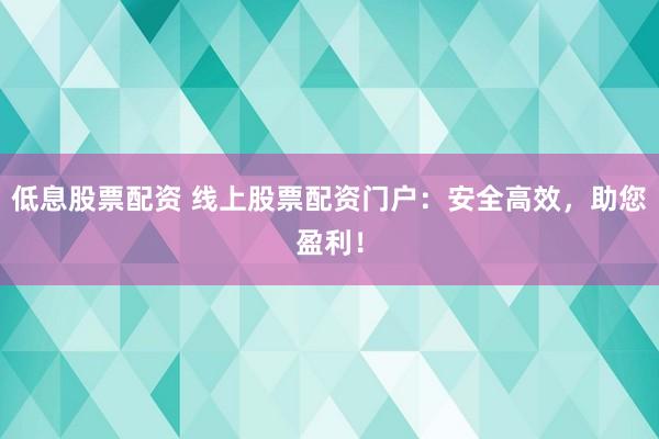 低息股票配资 线上股票配资门户：安全高效，助您盈利！