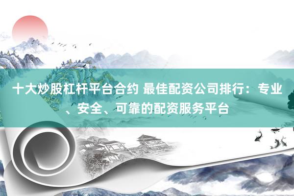 十大炒股杠杆平台合约 最佳配资公司排行：专业、安全、可靠的配资服务平台
