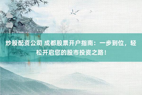 炒股配资公司 成都股票开户指南：一步到位，轻松开启您的股市投资之路！