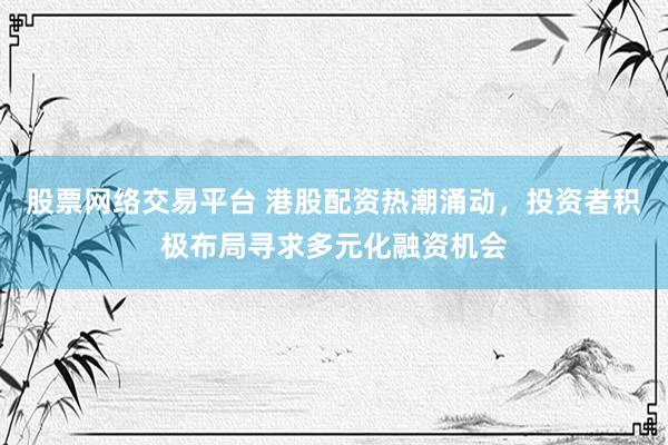 股票网络交易平台 港股配资热潮涌动，投资者积极布局寻求多元化融资机会