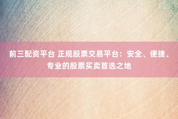 前三配资平台 正规股票交易平台：安全、便捷、专业的股票买卖首选之地