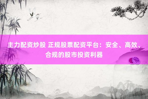 主力配资炒股 正规股票配资平台：安全、高效、合规的股市投资利器