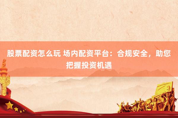 股票配资怎么玩 场内配资平台：合规安全，助您把握投资机遇