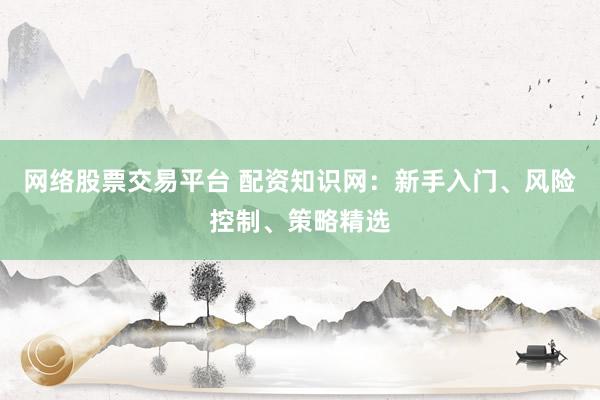 网络股票交易平台 配资知识网：新手入门、风险控制、策略精选