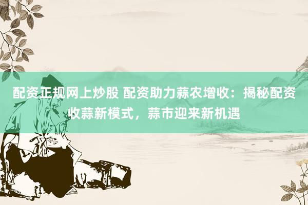 配资正规网上炒股 配资助力蒜农增收：揭秘配资收蒜新模式，蒜市迎来新机遇