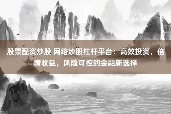 股票配资炒股 网络炒股杠杆平台：高效投资，倍增收益，风险可控的金融新选择