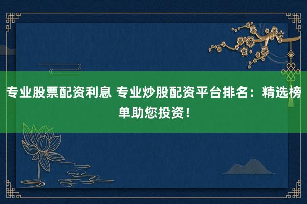 专业股票配资利息 专业炒股配资平台排名：精选榜单助您投资！