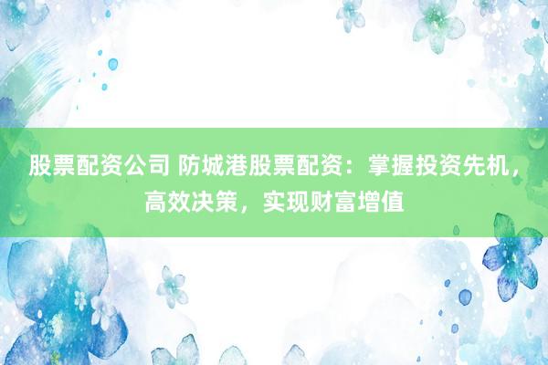 股票配资公司 防城港股票配资：掌握投资先机，高效决策，实现财富增值