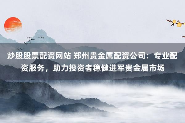 炒股股票配资网站 郑州贵金属配资公司:专业配资服务,助力投资者稳健进军贵金属市场