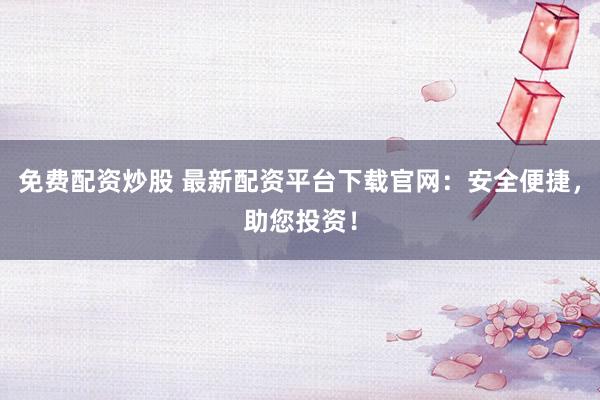 免费配资炒股 最新配资平台下载官网:安全便捷,助您投资!