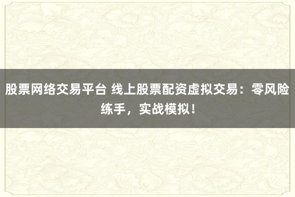 股票网络交易平台 线上股票配资虚拟交易：零风险练手，实战模拟！