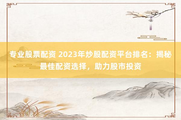 专业股票配资 2023年炒股配资平台排名:揭秘最佳配资选择,助力股市投资