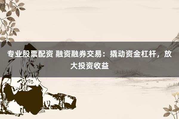 专业股票配资 融资融券交易:撬动资金杠杆,放大投资收益