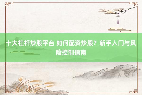 十大杠杆炒股平台 如何配资炒股?新手入门与风险控制指南