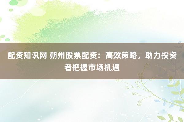 配资知识网 朔州股票配资:高效策略,助力投资者把握市场机遇