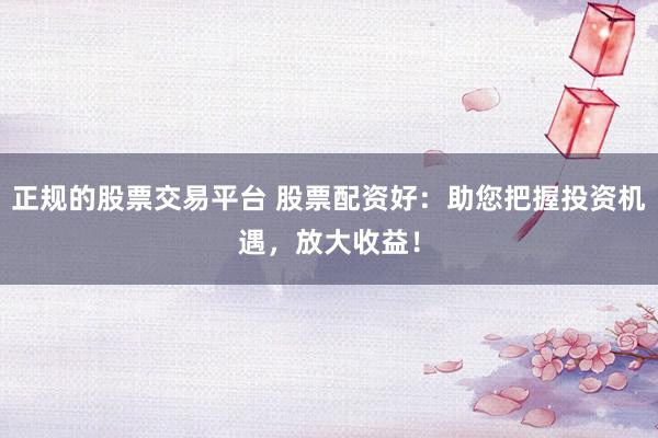 正规的股票交易平台 股票配资好：助您把握投资机遇，放大收益！