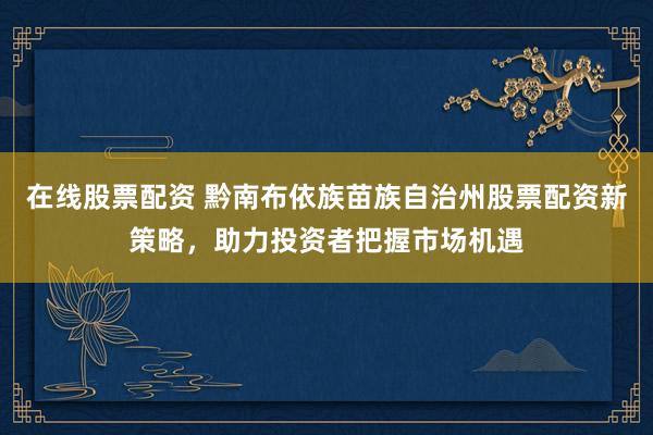 在线股票配资 黔南布依族苗族自治州股票配资新策略,助力投资者把握市场机遇