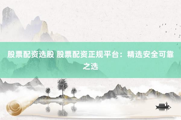 股票配资选股 股票配资正规平台:精选安全可靠之选