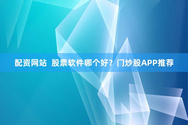 配资网站  股票软件哪个好？门炒股APP推荐