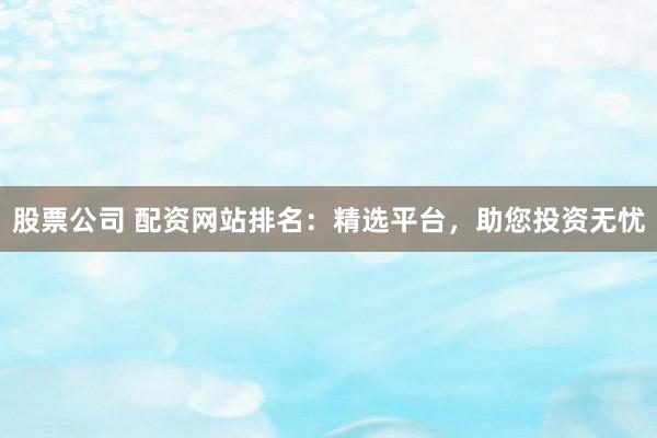 股票公司 配资网站排名：精选平台，助您投资无忧