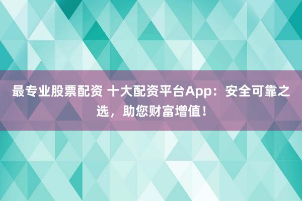 最专业股票配资 十大配资平台App：安全可靠之选，助您财富增值！