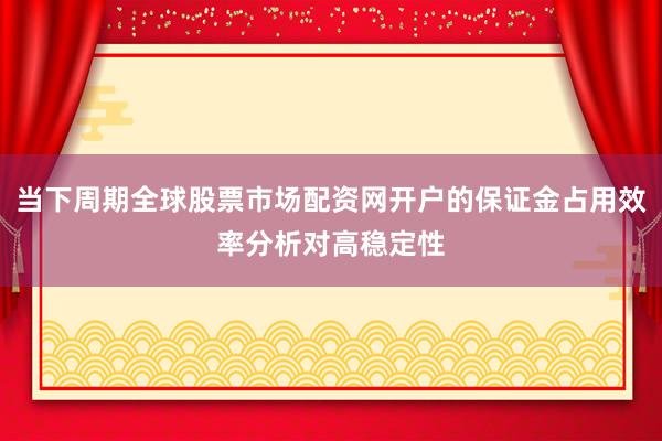 当下周期全球股票市场配资网开户的保证金占用效率分析对高稳定性