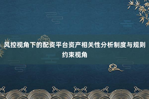 风控视角下的配资平台资产相关性分析制度与规则约束视角