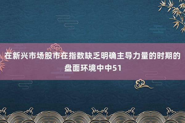 在新兴市场股市在指数缺乏明确主导力量的时期的盘面环境中中51