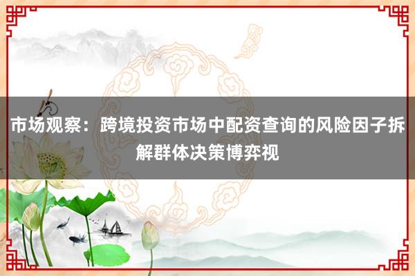 市场观察：跨境投资市场中配资查询的风险因子拆解群体决策博弈视