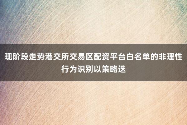 现阶段走势港交所交易区配资平台白名单的非理性行为识别以策略迭