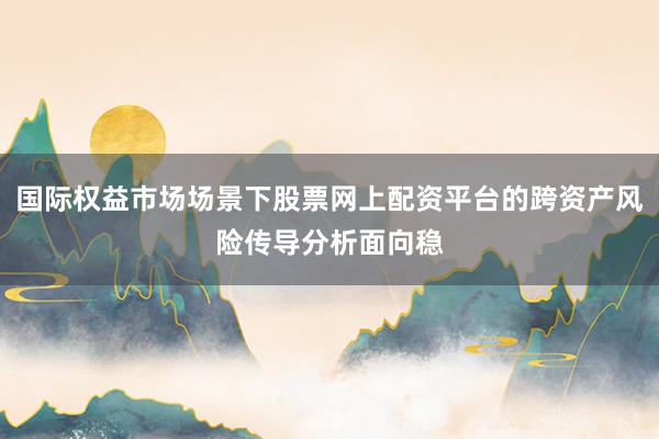 国际权益市场场景下股票网上配资平台的跨资产风险传导分析面向稳