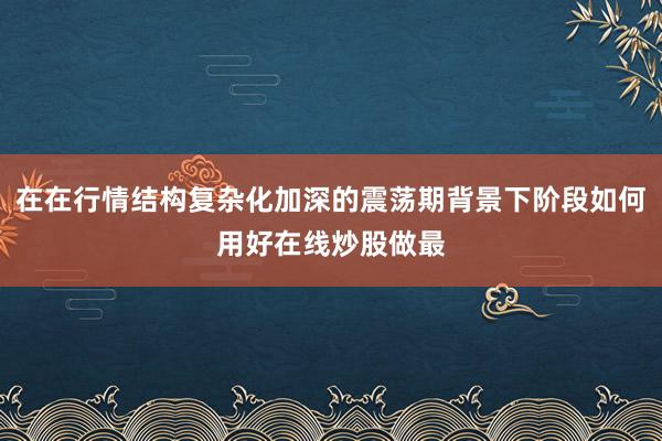 在在行情结构复杂化加深的震荡期背景下阶段如何用好在线炒股做最