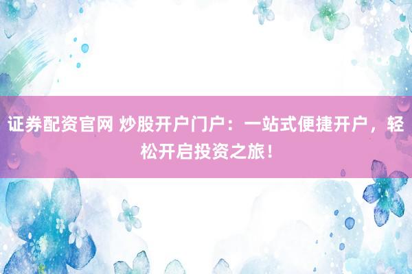 证券配资官网 炒股开户门户：一站式便捷开户，轻松开启投资之旅！