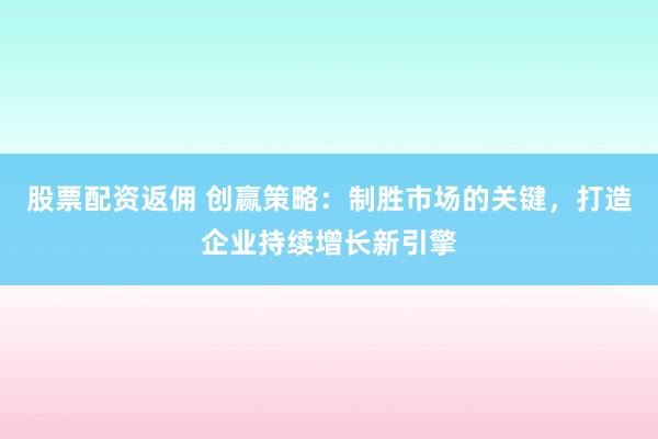 股票配资返佣 创赢策略：制胜市场的关键，打造企业持续增长新引擎