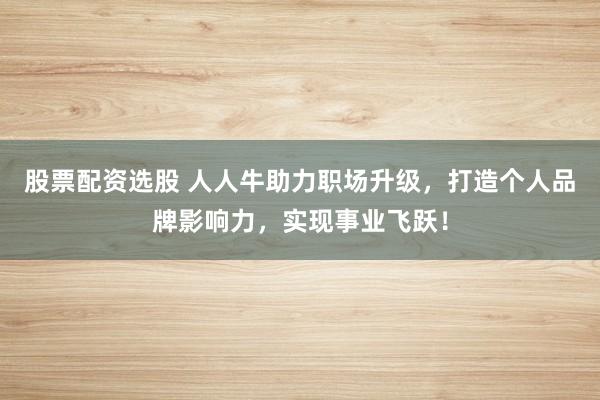 股票配资选股 人人牛助力职场升级，打造个人品牌影响力，实现事业飞跃！