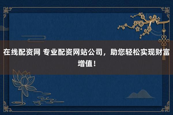 在线配资网 专业配资网站公司，助您轻松实现财富增值！