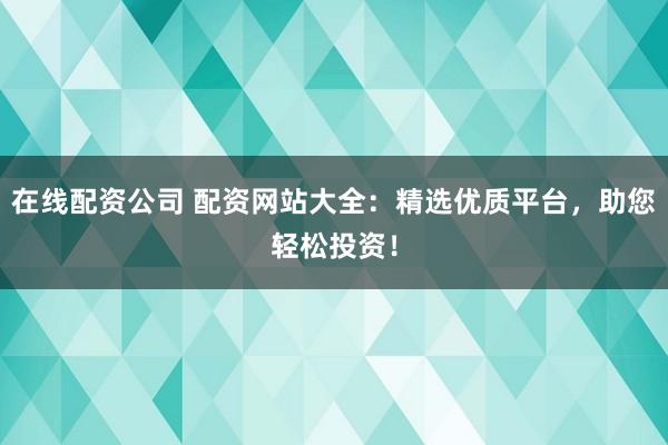 在线配资公司 配资网站大全：精选优质平台，助您轻松投资！