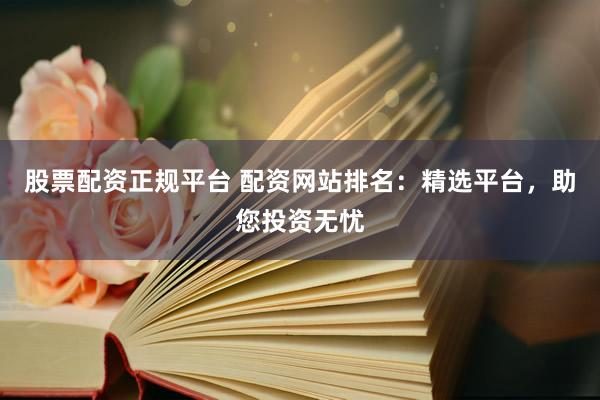 股票配资正规平台 配资网站排名：精选平台，助您投资无忧