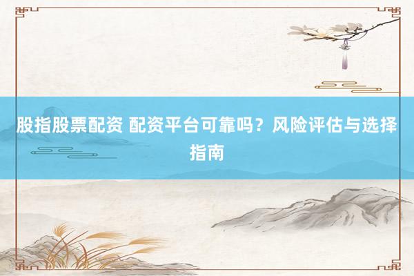 股指股票配资 配资平台可靠吗？风险评估与选择指南